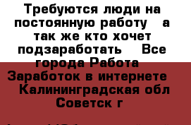 Требуются люди на постоянную работу,  а так же кто хочет подзаработать! - Все города Работа » Заработок в интернете   . Калининградская обл.,Советск г.